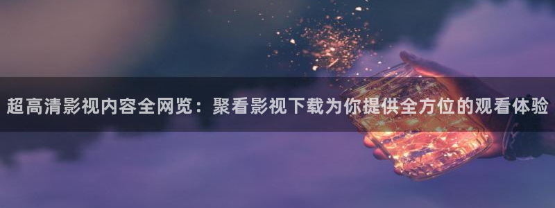 四虎影视官网：超高清影视内容全网览：聚看影视下载为你提供全方位的观看体验